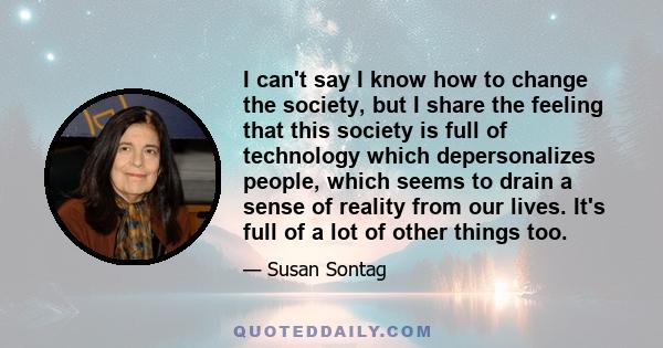 I can't say I know how to change the society, but I share the feeling that this society is full of technology which depersonalizes people, which seems to drain a sense of reality from our lives. It's full of a lot of