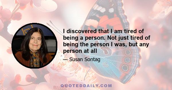 I discovered that I am tired of being a person. Not just tired of being the person I was, but any person at all