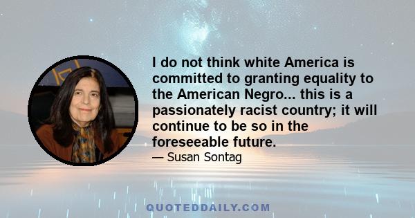 I do not think white America is committed to granting equality to the American Negro... this is a passionately racist country; it will continue to be so in the foreseeable future.