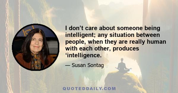 I don’t care about someone being intelligent; any situation between people, when they are really human with each other, produces ‘intelligence.