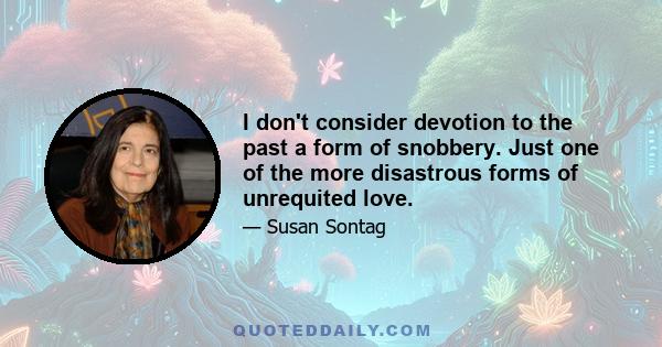 I don't consider devotion to the past a form of snobbery. Just one of the more disastrous forms of unrequited love.