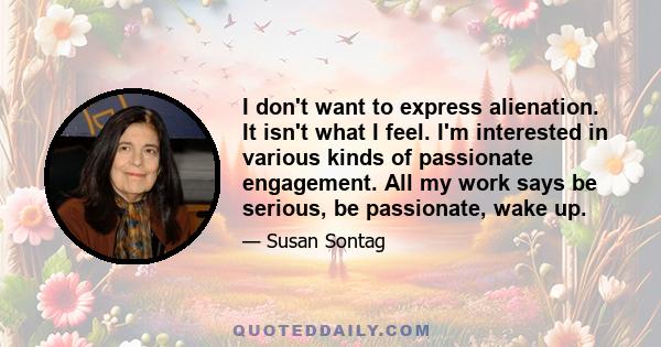 I don't want to express alienation. It isn't what I feel. I'm interested in various kinds of passionate engagement. All my work says be serious, be passionate, wake up.