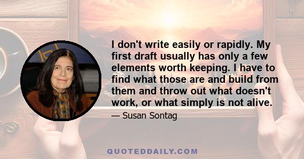 I don't write easily or rapidly. My first draft usually has only a few elements worth keeping. I have to find what those are and build from them and throw out what doesn't work, or what simply is not alive.