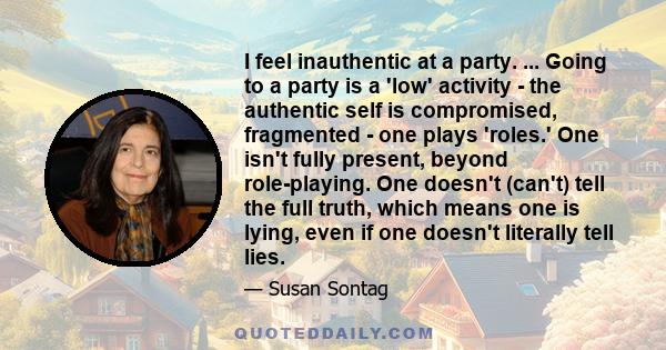 I feel inauthentic at a party. ... Going to a party is a 'low' activity - the authentic self is compromised, fragmented - one plays 'roles.' One isn't fully present, beyond role-playing. One doesn't (can't) tell the