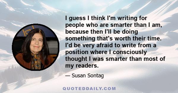 I guess I think I'm writing for people who are smarter than I am, because then I'll be doing something that's worth their time. I'd be very afraid to write from a position where I consciously thought I was smarter than