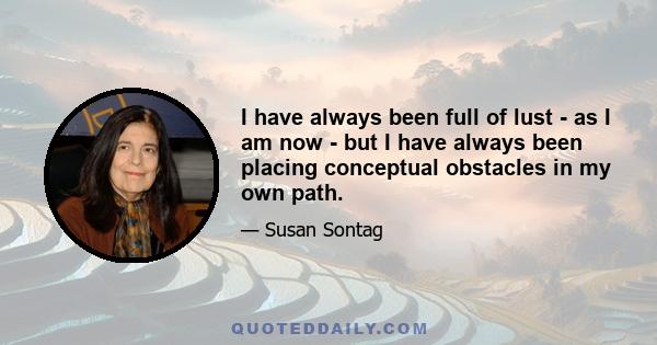 I have always been full of lust - as I am now - but I have always been placing conceptual obstacles in my own path.