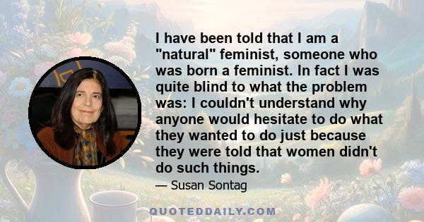 I have been told that I am a natural feminist, someone who was born a feminist. In fact I was quite blind to what the problem was: I couldn't understand why anyone would hesitate to do what they wanted to do just