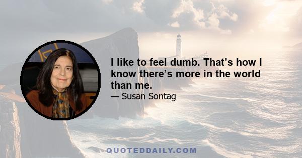 I like to feel dumb. That’s how I know there’s more in the world than me.