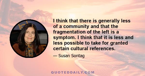 I think that there is generally less of a community and that the fragmentation of the left is a symptom. I think that it is less and less possible to take for granted certain cultural references.