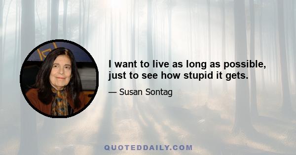 I want to live as long as possible, just to see how stupid it gets.