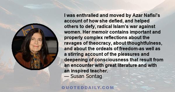 I was enthralled and moved by Azar Nafisi's account of how she defied, and helped others to defy, radical Islam's war against women. Her memoir contains important and properly complex reflections about the ravages of