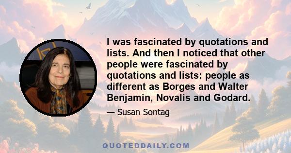 I was fascinated by quotations and lists. And then I noticed that other people were fascinated by quotations and lists: people as different as Borges and Walter Benjamin, Novalis and Godard.