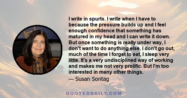 I write in spurts. I write when I have to because the pressure builds up and I feel enough confidence that something has matured in my head and I can write it down. But once something is really under way, I don't want