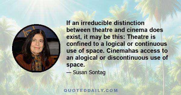 If an irreducible distinction between theatre and cinema does exist, it may be this: Theatre is confined to a logical or continuous use of space. Cinemahas access to an alogical or discontinuous use of space.