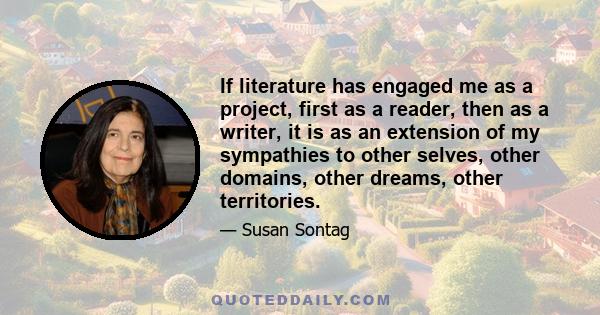 If literature has engaged me as a project, first as a reader, then as a writer, it is as an extension of my sympathies to other selves, other domains, other dreams, other territories.