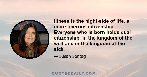 Illness is the night-side of life, a more onerous citizenship. Everyone who is born holds dual citizenship, in the kingdom of the well and in the kingdom of the sick.