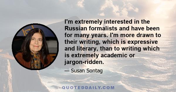 I'm extremely interested in the Russian formalists and have been for many years. I'm more drawn to their writing, which is expressive and literary, than to writing which is extremely academic or jargon-ridden.