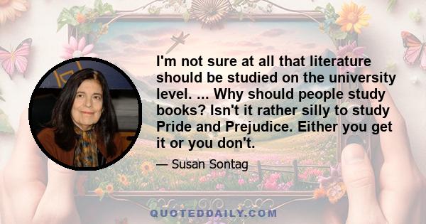 I'm not sure at all that literature should be studied on the university level. ... Why should people study books? Isn't it rather silly to study Pride and Prejudice. Either you get it or you don't.