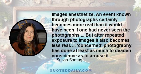 Images anesthetize. An event known through photographs certainly becomes more real than it would have been if one had never seen the photographs ... But after repeated exposure to images it also becomes less real. ...