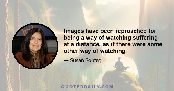 Images have been reproached for being a way of watching suffering at a distance, as if there were some other way of watching.