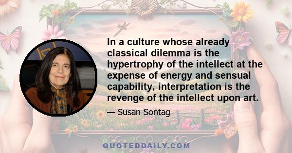 In a culture whose already classical dilemma is the hypertrophy of the intellect at the expense of energy and sensual capability, interpretation is the revenge of the intellect upon art.