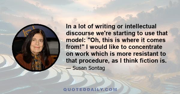 In a lot of writing or intellectual discourse we're starting to use that model: Oh, this is where it comes from! I would like to concentrate on work which is more resistant to that procedure, as I think fiction is.