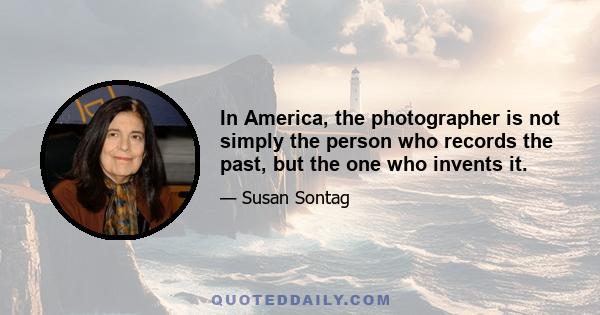 In America, the photographer is not simply the person who records the past, but the one who invents it.