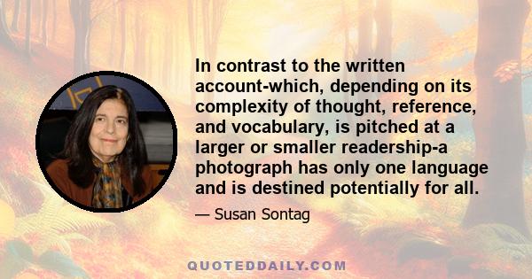 In contrast to the written account-which, depending on its complexity of thought, reference, and vocabulary, is pitched at a larger or smaller readership-a photograph has only one language and is destined potentially