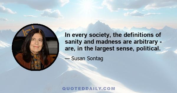 In every society, the definitions of sanity and madness are arbitrary - are, in the largest sense, political.