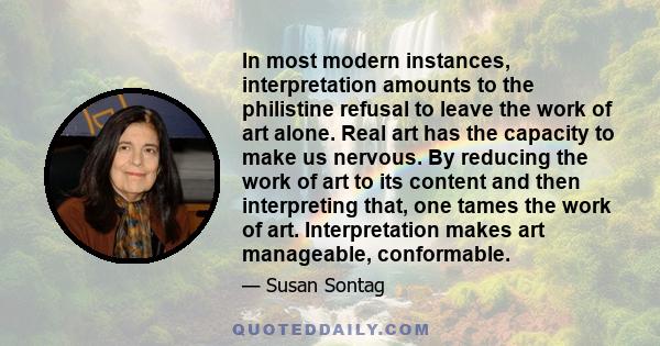 In most modern instances, interpretation amounts to the philistine refusal to leave the work of art alone. Real art has the capacity to make us nervous. By reducing the work of art to its content and then interpreting