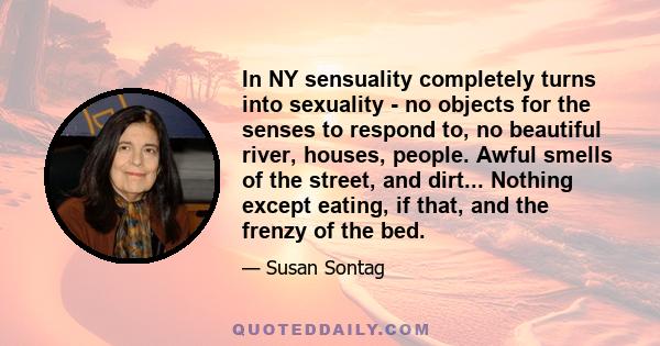 In NY sensuality completely turns into sexuality - no objects for the senses to respond to, no beautiful river, houses, people. Awful smells of the street, and dirt... Nothing except eating, if that, and the frenzy of