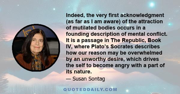 Indeed, the very first acknowledgment (as far as I am aware) of the attraction of mutilated bodies occurs in a founding description of mental conflict. It is a passage in The Republic, Book IV, where Plato’s Socrates