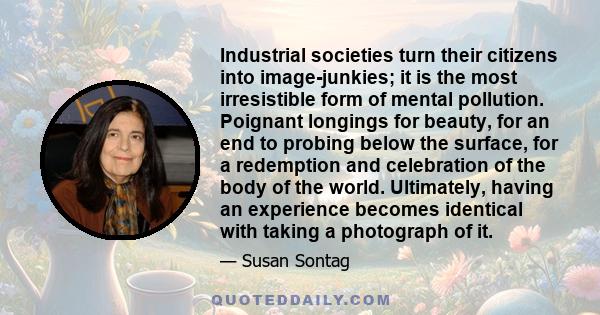 Industrial societies turn their citizens into image-junkies; it is the most irresistible form of mental pollution. Poignant longings for beauty, for an end to probing below the surface, for a redemption and celebration