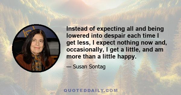 Instead of expecting all and being lowered into despair each time I get less, I expect nothing now and, occasionally, I get a little, and am more than a little happy.