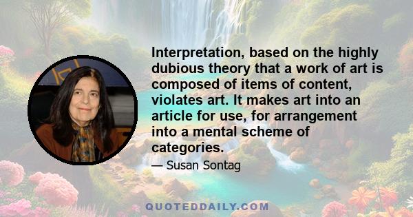 Interpretation, based on the highly dubious theory that a work of art is composed of items of content, violates art. It makes art into an article for use, for arrangement into a mental scheme of categories.