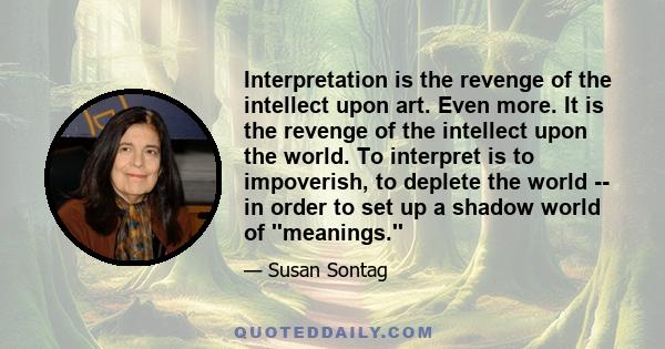 Interpretation is the revenge of the intellect upon art. Even more. It is the revenge of the intellect upon the world. To interpret is to impoverish, to deplete the world -- in order to set up a shadow world of