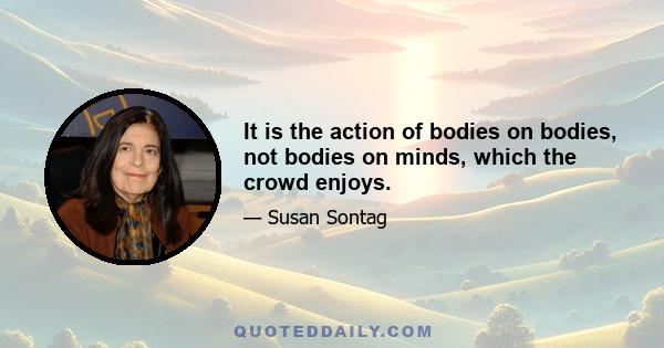 It is the action of bodies on bodies, not bodies on minds, which the crowd enjoys.