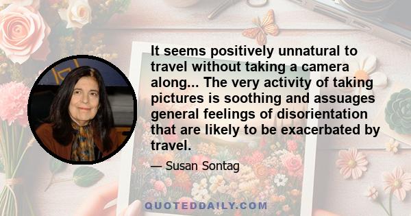 It seems positively unnatural to travel without taking a camera along... The very activity of taking pictures is soothing and assuages general feelings of disorientation that are likely to be exacerbated by travel.