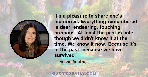 It's a pleasure to share one's memories. Everything remembered is dear, endearing, touching, precious. At least the past is safe though we didn't know it at the time. We know it now. Because it's in the past; because we 