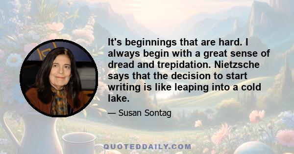 It's beginnings that are hard. I always begin with a great sense of dread and trepidation. Nietzsche says that the decision to start writing is like leaping into a cold lake.