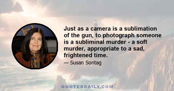 Just as a camera is a sublimation of the gun, to photograph someone is a subliminal murder - a soft murder, appropriate to a sad, frightened time.