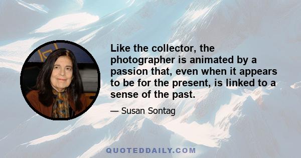 Like the collector, the photographer is animated by a passion that, even when it appears to be for the present, is linked to a sense of the past.