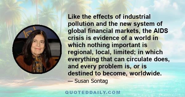 Like the effects of industrial pollution and the new system of global financial markets, the AIDS crisis is evidence of a world in which nothing important is regional, local, limited; in which everything that can