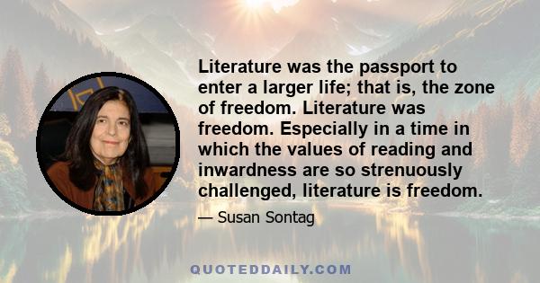 Literature was the passport to enter a larger life; that is, the zone of freedom. Literature was freedom. Especially in a time in which the values of reading and inwardness are so strenuously challenged, literature is