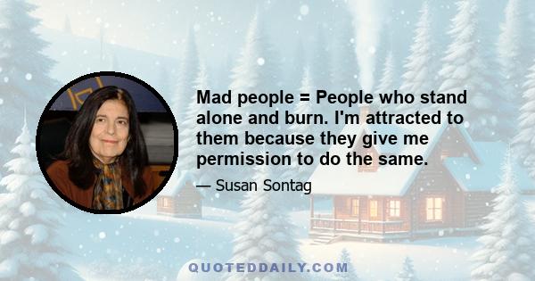 Mad people = People who stand alone and burn. I'm attracted to them because they give me permission to do the same.