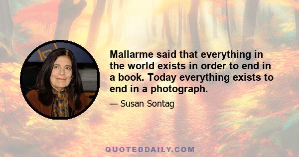 Mallarme said that everything in the world exists in order to end in a book. Today everything exists to end in a photograph.