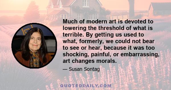 Much of modern art is devoted to lowering the threshold of what is terrible. By getting us used to what, formerly, we could not bear to see or hear, because it was too shocking, painful, or embarrassing, art changes