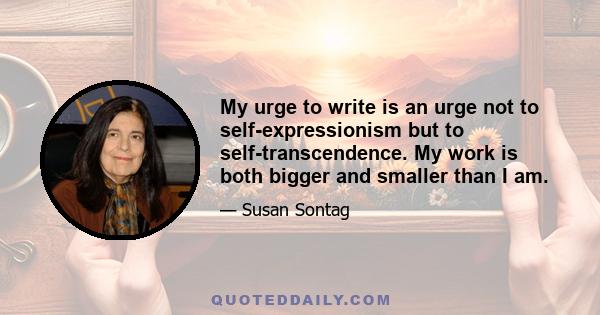 My urge to write is an urge not to self-expressionism but to self-transcendence. My work is both bigger and smaller than I am.