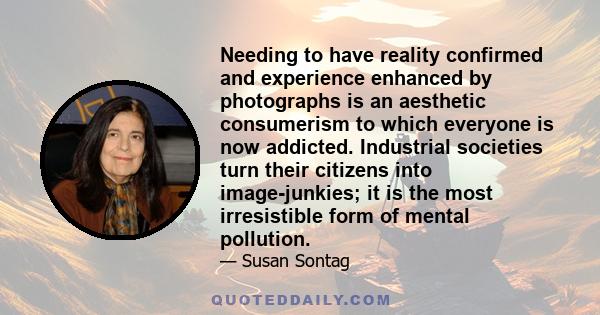 Needing to have reality confirmed and experience enhanced by photographs is an aesthetic consumerism to which everyone is now addicted. Industrial societies turn their citizens into image-junkies; it is the most