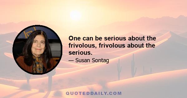 One can be serious about the frivolous, frivolous about the serious.